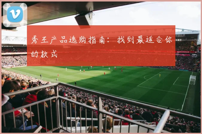 秀王产品选购指南:找到最适合你的款式