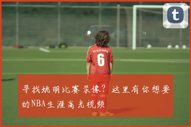 寻找姚明比赛录像？这里有你想要的NBA生涯高光视频